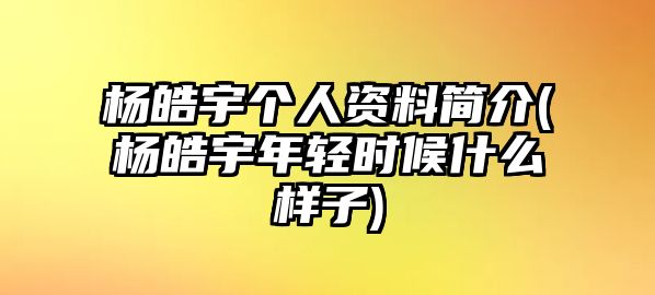 楊皓宇個(gè)人資料簡(jiǎn)介(楊皓宇年輕時(shí)候什么樣子)