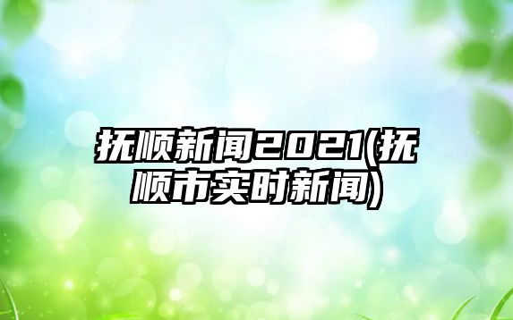 撫順新聞2021(撫順市實(shí)時(shí)新聞)