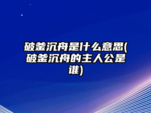 破釜沉舟是什么意思(破釜沉舟的主人公是誰)