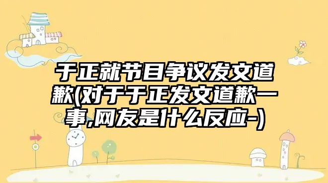 于正就節(jié)目爭議發(fā)文道歉(對于于正發(fā)文道歉一事,網友是什么反應-)