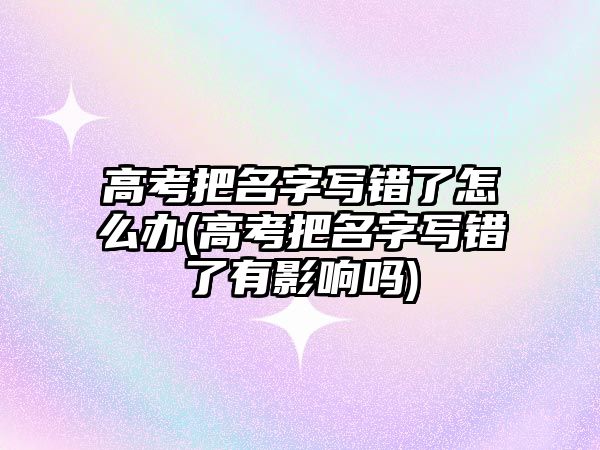 高考把名字寫錯了怎么辦(高考把名字寫錯了有影響嗎)