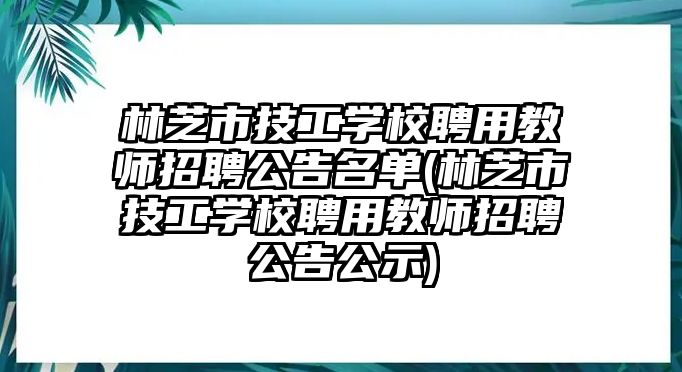 林芝市技工學校聘用教師招聘公告名單(林芝市技工學校聘用教師招聘公告公示)