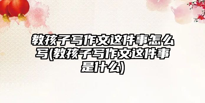 教孩子寫作文這件事怎么寫(教孩子寫作文這件事是什么)