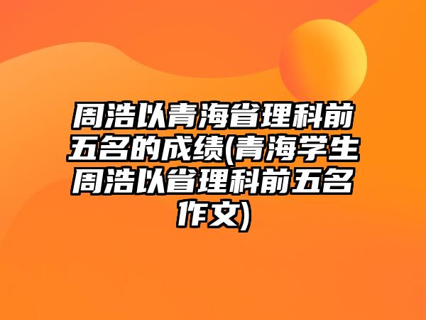 周浩以青海省理科前五名的成績(jī)(青海學(xué)生周浩以省理科前五名作文)