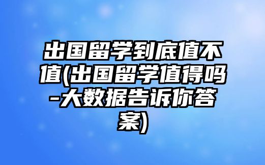 出國留學(xué)到底值不值(出國留學(xué)值得嗎-大數(shù)據(jù)告訴你答案)