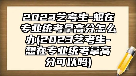 2023藝考生-想在專業(yè)統(tǒng)考拿高分怎么辦(2023藝考生-想在專業(yè)統(tǒng)考拿高分可以嗎)