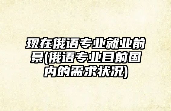 現(xiàn)在俄語專業(yè)就業(yè)前景(俄語專業(yè)目前國內(nèi)的需求狀況)