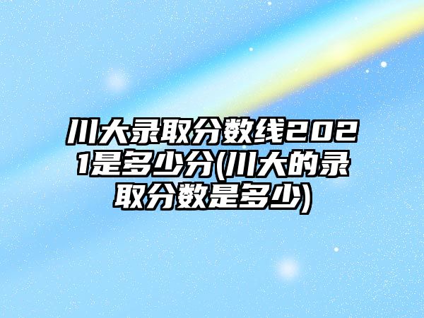 川大錄取分?jǐn)?shù)線2021是多少分(川大的錄取分?jǐn)?shù)是多少)