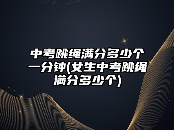 中考跳繩滿分多少個(gè)一分鐘(女生中考跳繩滿分多少個(gè))