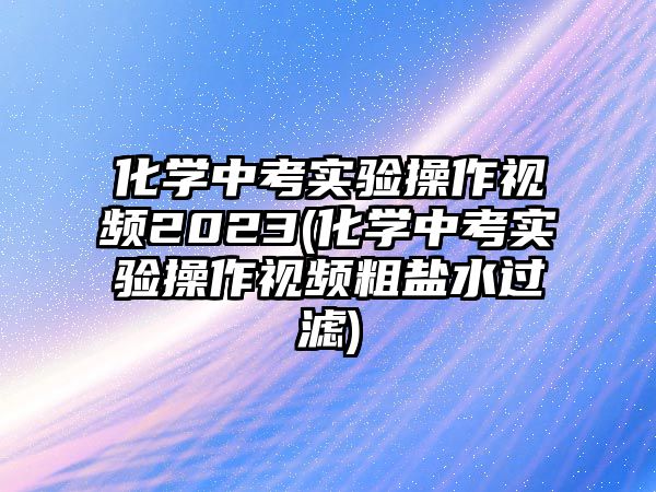 化學(xué)中考實(shí)驗(yàn)操作視頻2023(化學(xué)中考實(shí)驗(yàn)操作視頻粗鹽水過濾)