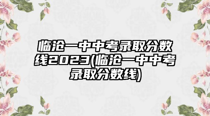 臨滄一中中考錄取分?jǐn)?shù)線2023(臨滄一中中考錄取分?jǐn)?shù)線)