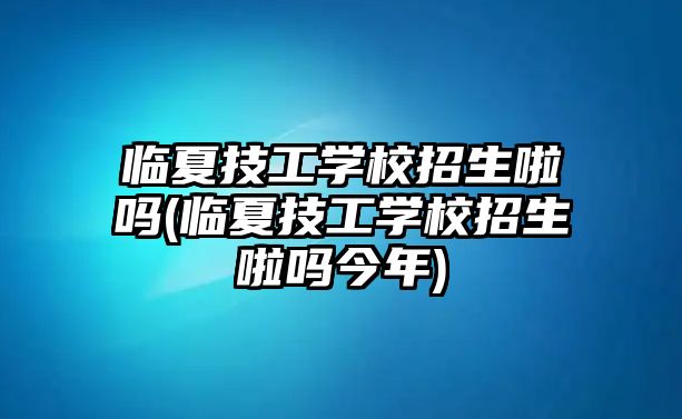 臨夏技工學(xué)校招生啦嗎(臨夏技工學(xué)校招生啦嗎今年)