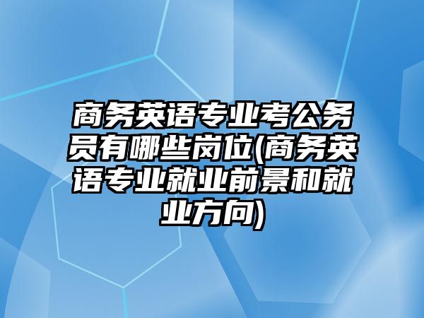 商務英語專業(yè)考公務員有哪些崗位(商務英語專業(yè)就業(yè)前景和就業(yè)方向)