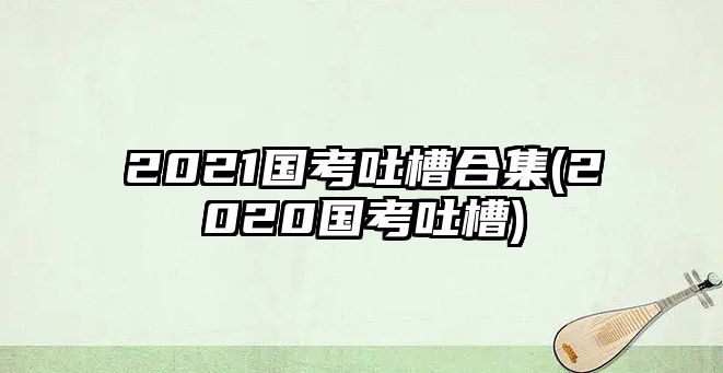 2021國(guó)考吐槽合集(2020國(guó)考吐槽)