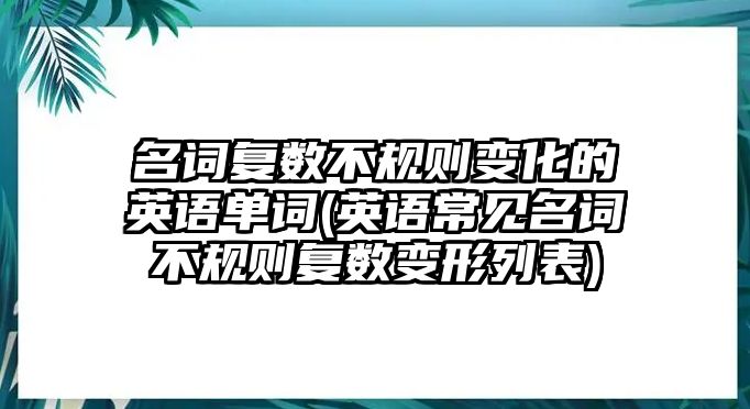 名詞復(fù)數(shù)不規(guī)則變化的英語(yǔ)單詞(英語(yǔ)常見(jiàn)名詞不規(guī)則復(fù)數(shù)變形列表)