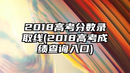 2018高考分?jǐn)?shù)錄取線(2018高考成績查詢?nèi)肟?