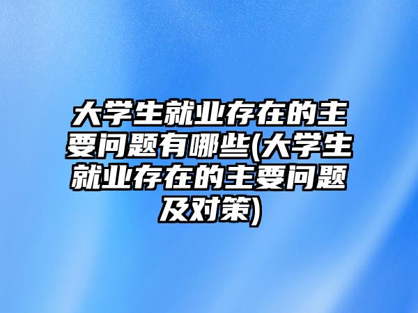 大學(xué)生就業(yè)存在的主要問題有哪些(大學(xué)生就業(yè)存在的主要問題及對策)