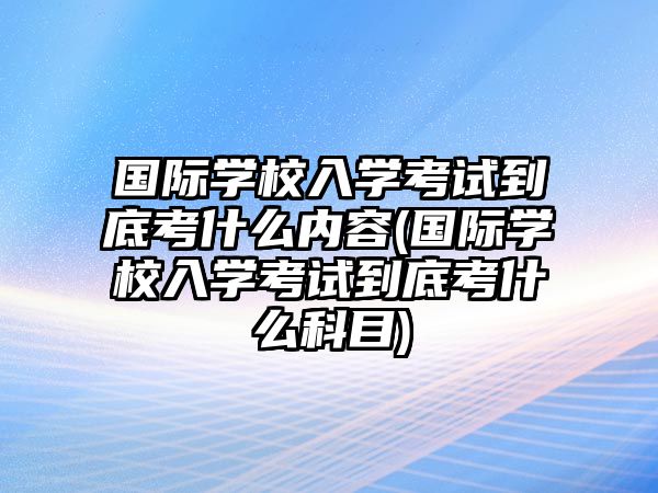 國際學(xué)校入學(xué)考試到底考什么內(nèi)容(國際學(xué)校入學(xué)考試到底考什么科目)