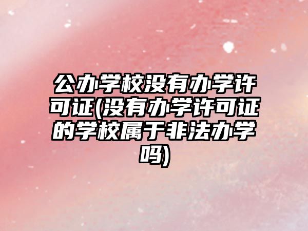 公辦學校沒有辦學許可證(沒有辦學許可證的學校屬于非法辦學嗎)