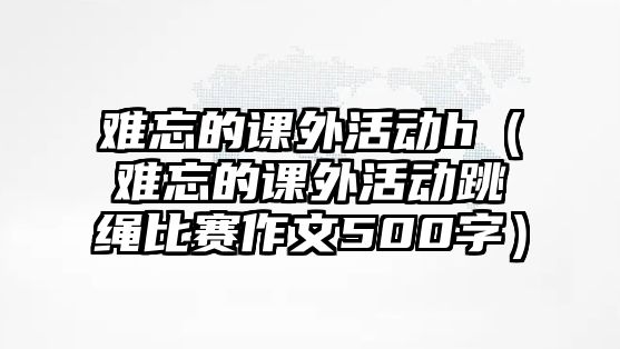 難忘的課外活動(dòng)h（難忘的課外活動(dòng)跳繩比賽作文500字）