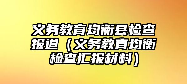 義務(wù)教育均衡縣檢查報道（義務(wù)教育均衡檢查匯報材料）