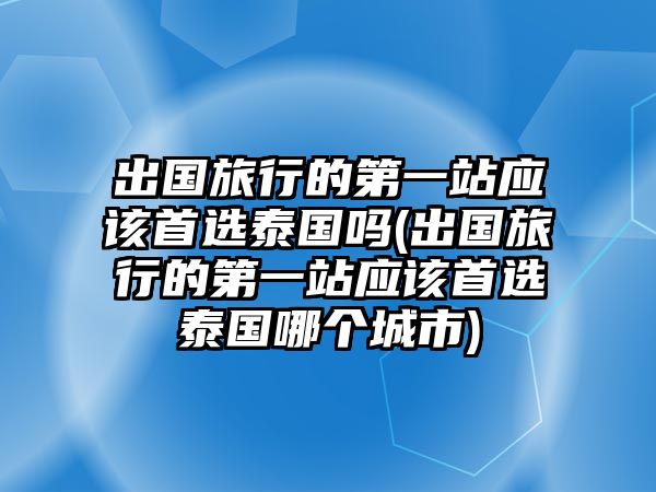 出國旅行的第一站應(yīng)該首選泰國嗎(出國旅行的第一站應(yīng)該首選泰國哪個(gè)城市)