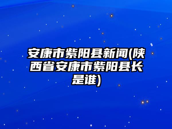 安康市紫陽(yáng)縣新聞(陜西省安康市紫陽(yáng)縣長(zhǎng)是誰(shuí))