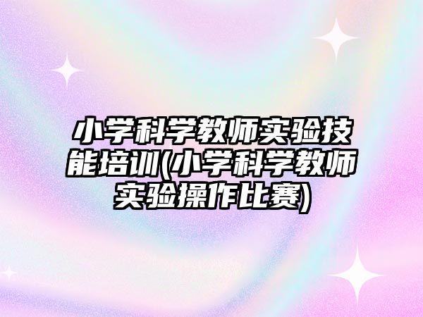 小學(xué)科學(xué)教師實驗技能培訓(xùn)(小學(xué)科學(xué)教師實驗操作比賽)