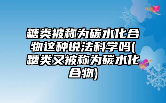 糖類被稱為碳水化合物這種說法科學嗎(糖類又被稱為碳水化合物)