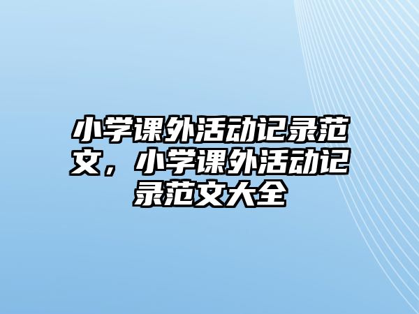 小學(xué)課外活動記錄范文，小學(xué)課外活動記錄范文大全