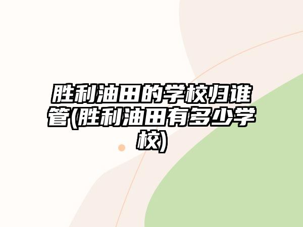 勝利油田的學(xué)校歸誰管(勝利油田有多少學(xué)校)