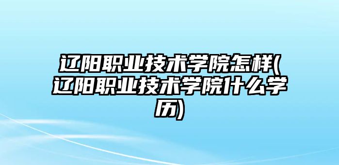 遼陽職業(yè)技術學院怎樣(遼陽職業(yè)技術學院什么學歷)