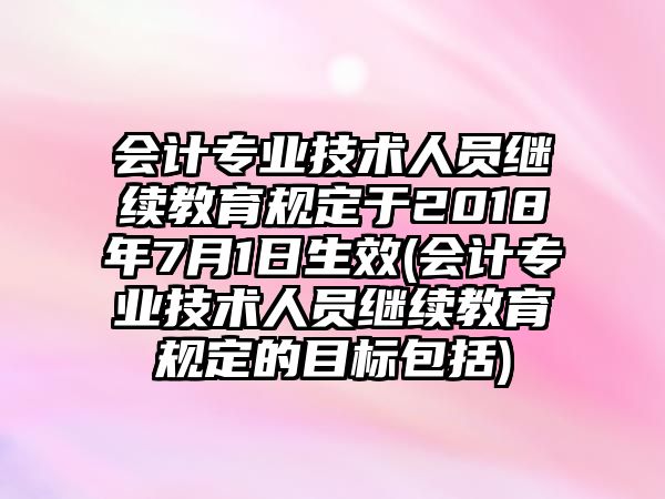 會計專業(yè)技術(shù)人員繼續(xù)教育規(guī)定于2018年7月1日生效(會計專業(yè)技術(shù)人員繼續(xù)教育規(guī)定的目標包括)