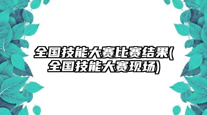 全國技能大賽比賽結果(全國技能大賽現(xiàn)場)