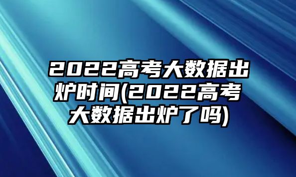 2022高考大數(shù)據(jù)出爐時(shí)間(2022高考大數(shù)據(jù)出爐了嗎)