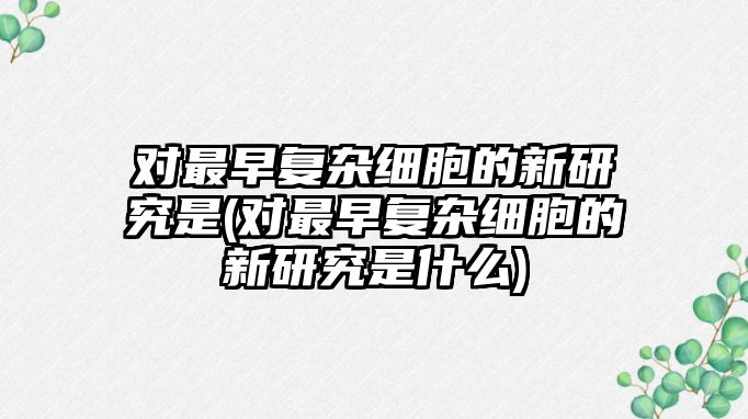 對(duì)最早復(fù)雜細(xì)胞的新研究是(對(duì)最早復(fù)雜細(xì)胞的新研究是什么)