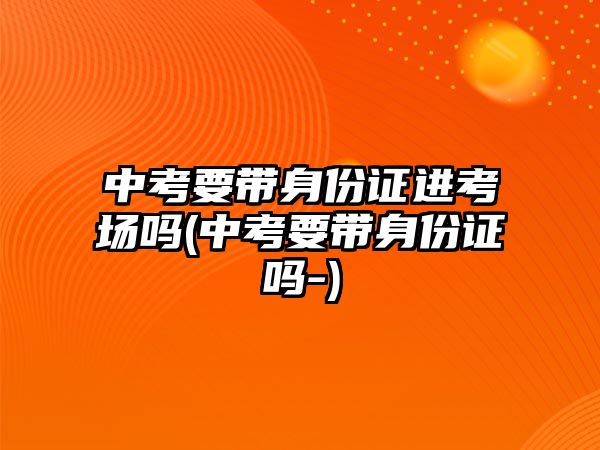 中考要帶身份證進考場嗎(中考要帶身份證嗎-)