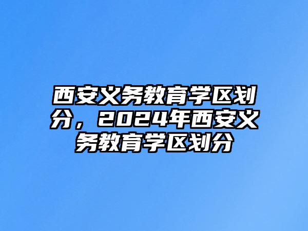 西安義務(wù)教育學(xué)區(qū)劃分，2024年西安義務(wù)教育學(xué)區(qū)劃分