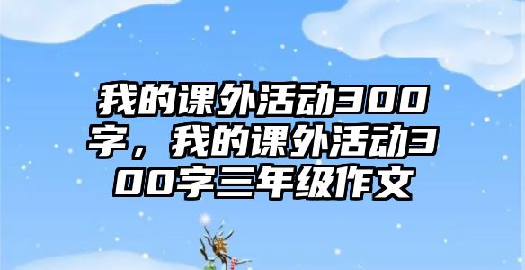 我的課外活動300字，我的課外活動300字三年級作文