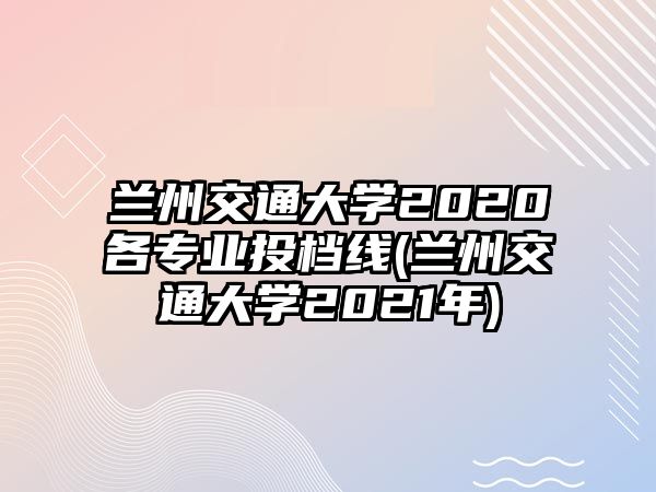 蘭州交通大學(xué)2020各專(zhuān)業(yè)投檔線(蘭州交通大學(xué)2021年)