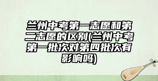 蘭州中考第一志愿和第二志愿的區(qū)別(蘭州中考第一批次對(duì)第四批次有影響嗎)