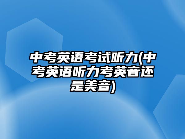 中考英語(yǔ)考試聽(tīng)力(中考英語(yǔ)聽(tīng)力考英音還是美音)