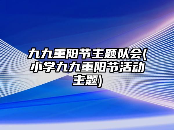 九九重陽節(jié)主題隊會(小學九九重陽節(jié)活動主題)