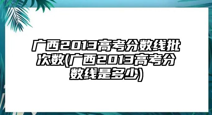 廣西2013高考分數(shù)線批次數(shù)(廣西2013高考分數(shù)線是多少)