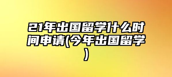 21年出國留學什么時間申請(今年出國留學)