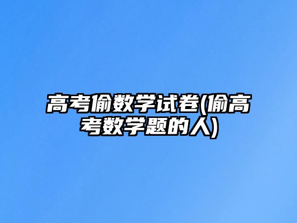 高考偷數(shù)學(xué)試卷(偷高考數(shù)學(xué)題的人)