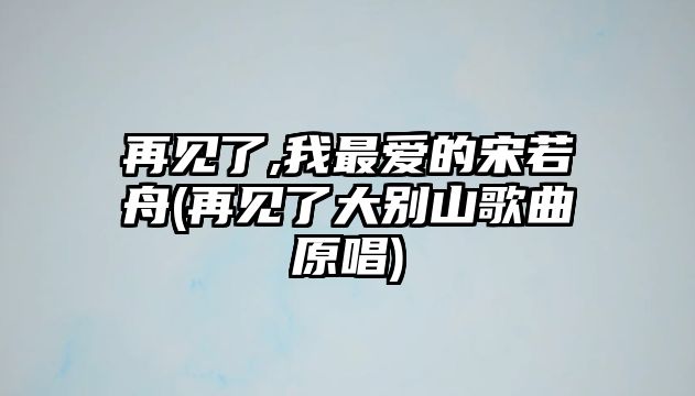 再見了,我最愛的宋若舟(再見了大別山歌曲原唱)