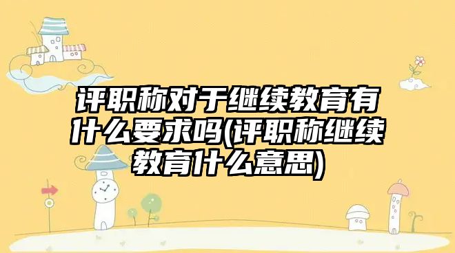 評職稱對于繼續(xù)教育有什么要求嗎(評職稱繼續(xù)教育什么意思)