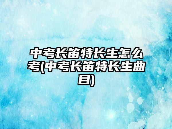 中考長(zhǎng)笛特長(zhǎng)生怎么考(中考長(zhǎng)笛特長(zhǎng)生曲目)