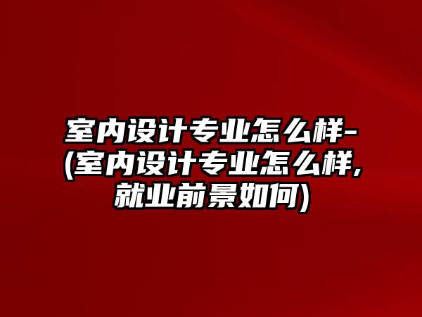 室內(nèi)設(shè)計專業(yè)怎么樣-(室內(nèi)設(shè)計專業(yè)怎么樣,就業(yè)前景如何)